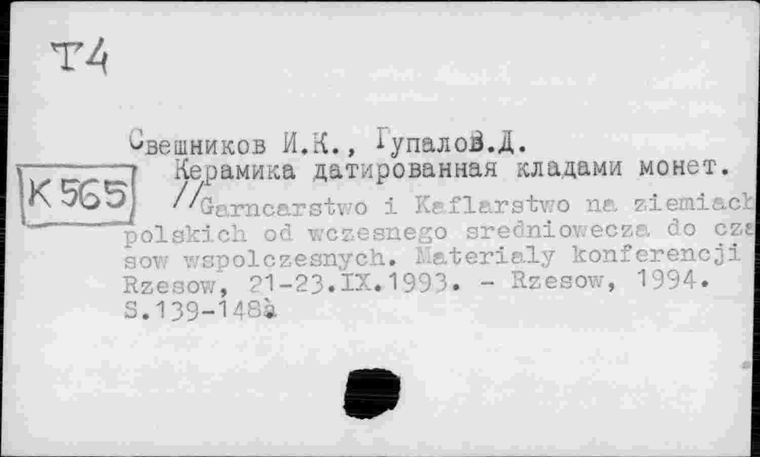 ﻿Свешников И.К., іупалоВ.Д.
Керамика датированная кладами монет.
Ix 5(55	/^jfxrncarstv.’O і Keflarstv/o na zieiniact
———J - , . ,	,	__________,1 « 4 «...	Л л о Г7 «
polskich od wczesnego sredniov/ecza. do cze sovz wspolczesnych. Materialy konfcrencji Rzesow, 21-23.IX.1993- - Rzesow, 1994.
S.139-148à